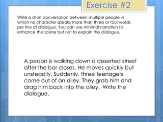 Exercise #2
Write a short conversation between multiple people in
which no character speaks more than three or four words
per line of dialogue. You can use minimal narration to
enhance the scene but not to explain the dialogue.




   A person is walking down a deserted street
   after the bar closes. He moves quickly but
   unsteadily. Suddenly, three teenagers
   come out of an alley. They grab him and
   drag him back into the alley. Write the
   dialogue.
 