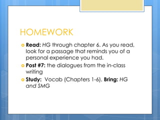 HOMEWORK
 Read:  HG through chapter 6. As you read,
  look for a passage that reminds you of a
  personal experience you had.
 Post #7: the dialogues from the in-class
  writing
 Study: Vocab (Chapters 1-6). Bring: HG
  and SMG
 