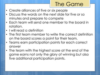 The Game
• Create alliances of five or six people
• Discuss the words on the next slide for five or so
  minutes and prepare to compete
• Each team will send one member to the board in
  rotation.
• I will read a definition
• The first team member to write the correct definition
  on the board scores a point for their team.
• Teams earn participation points for each correct
  answer
• The team with the highest score at the end of the
  game earns not only the glory of winning but also
  five additional participation points.
 