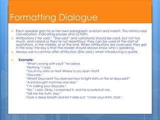 Formatting Dialogue
   Each speaker gets his or her own paragraph: a return and indent. This mimics real
    conversation, indicating pauses and so forth.
   Attributions (“He said,” “She said” and variations) should be used, but not too
    much, and varied so they’re not repetitious; they can be used at the start of
    quotations, in the middle, or at the end. When attributions are overused, they get
    in the way; the key is that the reader should always know who’s speaking.
   Always use a comma after attribution (She said,) when introducing a quote.

    Example:
          “What’s wrong with you?” he asked.
          “Nothing,” I said.
          “You lit my shirts on fire? Where’d you learn that?
          “Daycare.”
          “What? Daycare? You learned how to light shirts on fire at daycare?”
          “A kid brought matches one day.”
          “I’m calling your daycare.”
          “No,” I said. Okay, I screamed it, and he scowled at me.
          “Tell me the truth, boy.”
          I took a deep breath and let it slide out: “I hate your shirts, Dad.”
 