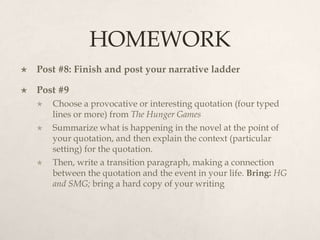 HOMEWORK
   Post #8: Finish and post your narrative ladder

   Post #9
       Choose a provocative or interesting quotation (four typed
        lines or more) from The Hunger Games
       Summarize what is happening in the novel at the point of
        your quotation, and then explain the context (particular
        setting) for the quotation.
       Then, write a transition paragraph, making a connection
        between the quotation and the event in your life. Bring: HG
        and SMG; bring a hard copy of your writing
 