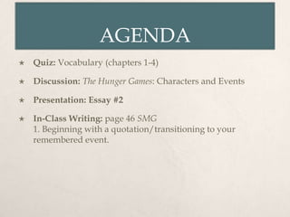 AGENDA
   Quiz: Vocabulary (chapters 1-4)

   Discussion: The Hunger Games: Characters and Events

   Presentation: Essay #2

   In-Class Writing: page 46 SMG
    1. Beginning with a quotation/transitioning to your
    remembered event.
 