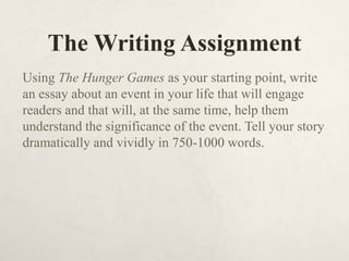The Writing Assignment
Using The Hunger Games as your starting point, write
an essay about an event in your life that will engage
readers and that will, at the same time, help them
understand the significance of the event. Tell your story
dramatically and vividly in 750-1000 words.
 