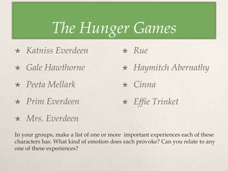 The Hunger Games
 Katniss Everdeen
 Gale Hawthorne
 Peeta Mellark
 Prim Everdeen
 Mrs. Everdeen
 Rue
 Haymitch Abernathy
 Cinna
 Effie Trinket 
In your groups, make a list of one or more important experiences each of these
characters has. What kind of emotion does each provoke? Can you relate to any
one of these experiences?
 