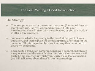 The Goal: Writing a Good Introduction
The Strategy:
 Choose a provocative or interesting quotation (four typed lines or
more) from The Hunger Games and integrate it into your
introduction. You can start with the quotation, or you can work it
in after a few sentences.
 Summarize what is happening in the novel at the point of your
quotation, and then explain the context (particular setting) for the
quotation. This is important because it sets up the connection to
your own experience.
 Then, write a transition paragraph, making a connection between
the quotation and the event in your life. Your thesis sentence will
likely be the sentence in which you clearly make that connection
(we will talk more about theses in our next meeting).
 