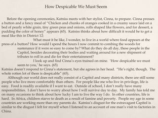 Before the opening ceremonies, Katniss meets with her stylist, Cinna, to prepare. Cinna presses
a button and a fancy meal of “Chicken and chunks of oranges cooked in a creamy sauce laid on a
bed of pearly white grain, tiny green peas and onions, rolls shaped like flowers, and for dessert, a
pudding the color of honey” appears (65). Katniss thinks about how difficult it would be to get a
meal like this in District 12:
What must it be like, I wonder, to live in a world where food appears at the
press of a button? How would I spend the hours I now commit to combing the woods for
sustenance if it were so easy to come by? What do they do all day, these people in the
Capitol, besides decorating their bodies and waiting around for a new shipment of
tributes to roll in and die for their entertainment?
I look up and find Cinna‟s eyes trained on mine. „How despicable we must
seem to you,‟ he says. (65)
Katniss doesn‟t respond to Cinna‟s statement, but she agrees in her head. “He‟s right, though. The
whole rotten lot of them is despicable” (65).
Although our world does not really consist of a Capitol and many districts, there are still some
people who live more comfortably than others. For people like me who live in privilege, life is
easy. Food is readily available if I want to eat. Outside of school, I don‟t really have many
responsibilities. I don‟t have to worry about how I will survive day to day. My family has told me
on many occasions to think about how lucky I am to live the way I do. In other countries, life is
hard. In Africa, children starve to death as a result of famine and poverty. People my age in some
countries are working more than my parents do. Katniss‟s disgust for the extravagant Capitol is
similar to the disgust I felt for myself when I listened to an account of one man‟s visit to factories in
China.
How Despicable We Must Seem
 