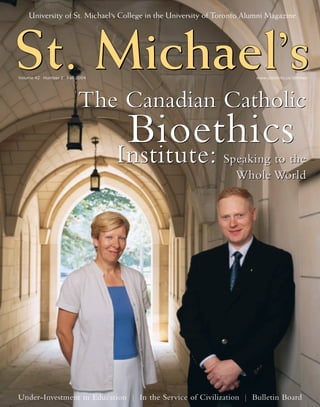 University of St. Michael’s College in the University of Toronto Alumni Magazine




St. Michael’s
    Michael’s
    Michael’
Volume 42 Number 2 Fall 2004                                            www.utoronto.ca/stmikes




                        The Canadian Catholic
                                Bioethics
                               Institute:                     Speaking to the
                                                                Whole World




Under-Investment in Education | In the Service of Civilization | Bulletin Board
 