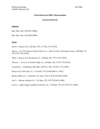 Professor Goering                                                             Fall 2006
LARW I Section A/B


                           Closed Research Office Memorandum

                                      Research Materials


Statutes:

Kan. Stat. Ann. § 44-501 (2006).

Kan. Stat. Ann. § 44-508 (2006).


Cases:

Stuart v. Kansas City, 102 Kan. 307, 171 Pac. 913 (1918).

State ex. rel. H.S. Johnson Sash & Door Co. v. District Court, Hennepin County, 140 Minn. 75,
167 N.W. 283 (1918).

White v. Kansas City Stockyards Co., 104 Kan. 90, 177 P. 522 (1919).

Thomas v. Proctor & Gamble Mfg. Co., 104 Kan. 432, 179 P. 372 (1919).

Leonbruno v. Champlain Silk Mills, 229 N.Y. 470, 128 N.E. 711 (1920).

Kansas City Fibre Box Co. v. Connell, 5 F.2d 398 (8th Cir. 1925).

Borden Mills, Inc. v. McGaha, 161 Tenn. 376, 32 S.W.2d 1039 (1930).

Neal v. Boeing Airplane Co., 161 Kan. 322, 167 P.2d 643 (1946).

Carter v. Alpha Kappa Lambda Fraternity, Inc., 197 Kan. 374, 417 P.2d 137 (1966).
 