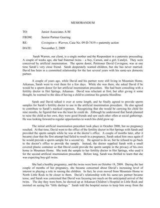 MEMORANDUM

TO:            Junior Associates A-M
FROM:          Senior Partner Goering
RE:            Covington v. Warren, Case No. 09-D-7419 -- paternity action
DATE:          November 2, 2009

         Sarah Warren, our client, is a single mother and the Respondent in a paternity proceeding.
A couple of weeks ago, she had fraternal twins – a boy, Carson, and a girl, Catalyn. They were
conceived by artificial insemination. The sperm donor, Petitioner David Covington, was at one
time Sarah’s very close friend. Sarah desperately wanted children, but she has never married.
David has been in a committed relationship for the last several years with his same-sex domestic
partner.

         A couple of years ago, while David and his partner were still living in Mountain Home,
Arkansas, Sarah went to visit them for a few days. While she was there, she asked David if he
would be a sperm donor for her artificial insemination procedure. She had been consulting with a
fertility doctor in Hot Springs, Arkansas. David was reluctant at first, but after giving it some
thought, he warmed to the idea of having a child to continue his genetic bloodline.

         Sarah and David talked it over at some length, and he finally agreed to provide sperm
samples for Sarah’s fertility doctor to use in the artificial insemination procedure. He also agreed
to contribute to Sarah’s medical expenses. Recognizing that she would be carrying his child for
nine months, he figured that was the least he could do. Although he understood that Sarah planned
to raise the child as her own, they were good friends and saw each other often at social gatherings.
He was looking forward to regular opportunities to watch his child grow up.

        The initial artificial insemination procedure took place in October 2008, but no pregnancy
resulted. At that time, David went to the office of the fertility doctor in Hot Springs with Sarah and
provided the sperm sample while he was at the doctor’s office. A couple of months later, after it
became clear that the first attempt had failed to result in a pregnancy, Sarah asked him once again if
he would provide a sperm sample for a second try. He agreed to do so, but he refused to go back
to the doctor’s office to provide the sample. Instead, the doctor supplied Sarah with a small
covered plastic container so that David could provide the sperm sample in the privacy of his own
home in Mountain Home. She took the sample to her fertility doctor in Hot Springs, who used it
for the second artificial insemination procedure. Before long, Sarah was thrilled to learn that she
was expecting boy-girl twins.

         She had a healthy pregnancy, and the twins were born on October 18, 2009. During the last
couple of months of her pregnancy, she became concerned about David’s increasing level of
interest in playing a role in raising the children. In fact, he even moved from Mountain Home to
North Little Rock to be closer to them. David’s relationship with his same-sex partner became
tense, and Sarah was concerned that David was focusing too much on the anticipated arrival of the
twins. The day they were born, he showed up at Arkansas Children’s Hospital in Little Rock and
insisted on seeing his “little darlings.” Sarah told the hospital nurses to keep him away from the
 