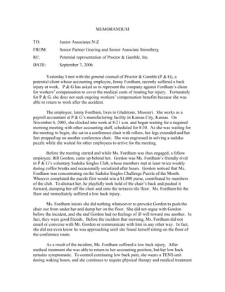 MEMORANDUM

TO:            Junior Associates N-Z
FROM:          Senior Partner Goering and Senior Associate Stromberg
RE:            Potential representation of Proctor & Gamble, Inc.
DATE:          September 7, 2006

        Yesterday I met with the general counsel of Proctor & Gamble (P & G), a
potential client whose accounting employee, Jenny Fordham, recently suffered a back
injury at work. P & G has asked us to represent the company against Fordham’s claim
for workers’ compensation to cover the medical costs of treating her injury. Fortunately
for P & G, she does not seek ongoing workers’ compensation benefits because she was
able to return to work after the accident.

        The employee, Jenny Fordham, lives in Gladstone, Missouri. She works as a
payroll accountant at P & G’s manufacturing facility in Kansas City, Kansas. On
November 6, 2005, she clocked into work at 8:21 a.m. and began waiting for a required
morning meeting with other accounting staff, scheduled for 8:30. As she was waiting for
the meeting to begin, she sat in a conference chair with rollers, her legs extended and her
feet propped up on another conference chair. She was engrossed in solving a sudoku
puzzle while she waited for other employees to arrive for the meeting.

        Before the meeting started and while Ms. Fordham was thus engaged, a fellow
employee, Bill Gordon, came up behind her. Gordon was Ms. Fordham’s friendly rival
in P & G’s voluntary Sudoku Singles Club, whose members met at least twice weekly
during coffee breaks and occasionally socialized after hours. Gordon noticed that Ms.
Fordham was concentrating on the Sudoku Singles Challenge Puzzle of the Month.
Whoever completed the puzzle first would win a $1,000 purse, contributed by members
of the club. To distract her, he playfully took hold of the chair’s back and pushed it
forward, dumping her off the chair and onto the terrazzo tile floor. Ms. Fordham hit the
floor and immediately suffered a low back injury.

         Ms. Fordham insists she did nothing whatsoever to provoke Gordon to push the
chair out from under her and dump her on the floor. She did not argue with Gordon
before the incident, and she and Gordon had no feelings of ill will toward one another. In
fact, they were good friends. Before the incident that morning, Ms. Fordham did not
email or converse with Mr. Gordon or communicate with him in any other way. In fact,
she did not even know he was approaching until she found herself sitting on the floor of
the conference room.

       As a result of the incident, Ms. Fordham suffered a low back injury. After
medical treatment she was able to return to her accounting position, but her low back
remains symptomatic. To control continuing low back pain, she wears a TENS unit
during waking hours, and she continues to require physical therapy and medical treatment
 