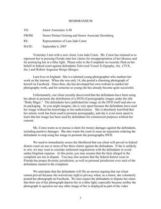 MEMORANDUM

TO:            Junior Associates A-M
FROM:          Senior Partner Goering and Senior Associate Stromberg
RE:            Representation of Lara Jade Coton
DATE:          September 6, 2007

        Yesterday I met with a new client, Lara Jade Coton. Ms. Coton has retained us to
represent her in pressing Florida state law claims for misappropriation of her likeness and
for portraying her in a false light. Please refer to the Complaint we recently filed on her
behalf in federal court against defendants Televised Visual X-Ography, Inc. (TVX,
Inc.) and Robert Augustus Burge (Burge).

        Lara lives in England. She is a talented young photographer who markets her
work on the internet. When she was only 14, she posted a charming photograph of
herself on Facebook. Since then, she has developed her own website to market her
photography work, and for someone so young she has already become quite successful.

        Unfortunately, our client recently discovered that the defendants have been using
her photo to promote the distribution of a DVD of pornographic images under the title
“Body Magic.” The defendants have published her image on the DVD itself and also on
its packaging. As you might imagine, she is very upset because the defendants have used
her image without her knowledge or her authorization. She is absolutely horrified that
her artistic work has been used to promote pornography, and she is even more upset to
learn that her image has been used by defendants for commercial purposes without her
consent.

       Ms. Coton wants us to pursue a claim for money damages against the defendants,
including punitive damages. She also wants the court to issue an injunction ordering the
defendants to stop using her image to promote the pornographic DVD.

         We need to immediately assess the likelihood that our client will prevail in federal
district court on one or more of her three claims against the defendants. If she is unlikely
to win, we may want to consider settlement negotiations with the defendants to avoid
undue litigation expense. At this point, you may assume that the facts alleged in the
complaint are not in dispute. You may also assume that the federal district court in
Florida has proper diversity jurisdiction, as well as personal jurisdiction over each of the
defendants named in the complaint.

        We anticipate that the defendants will file an answer arguing that our client
cannot prevail because she waived any right to privacy when, as a minor, she voluntarily
posted her photograph on Facebook. We also expect the defendants to dispute her claim
that their use of her photograph depicts her in a false light, especially because neither the
photograph in question nor any other image of her is displayed as part of the video


                                              1
 