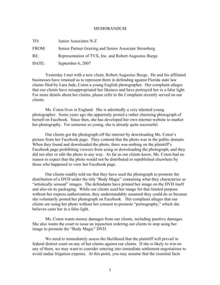 MEMORANDUM

TO:            Junior Associates N-Z
FROM:          Senior Partner Goering and Senior Associate Stromberg
RE:            Representation of TVX, Inc. and Robert Augustus Burge
DATE:          September 6, 2007

         Yesterday I met with a new client, Robert Augustus Burge. He and his affiliated
businesses have retained us to represent them in defending against Florida state law
claims filed by Lara Jade, Coton a young English photographer. Her complaint alleges
that our clients have misappropriated her likeness and have portrayed her in a false light.
For more details about her claims, please refer to the Complaint recently served on our
clients.

        Ms. Coton lives in England. She is admittedly a very talented young
photographer. Some years ago she apparently posted a rather charming photograph of
herself on Facebook. Since then, she has developed her own internet website to market
her photography. For someone so young, she is already quite successful.

        Our clients got the photograph off the internet by downloading Ms. Coton’s
picture from her Facebook page. They contend that the photo was in the public domain.
When they found and downloaded the photo, there was nothing on the plaintiff’s
Facebook page prohibiting viewers from using or downloading the photograph, and they
did not alter or edit the photo in any way. As far as our clients know, Ms. Coton had no
reason to expect that the photo would not be distributed or republished elsewhere by
those who happened to view her Facebook page.

         Our clients readily told me that they have used the photograph to promote the
distribution of a DVD under the title “Body Magic” containing what they characterize as
“artistically sensual” images. The defendants have printed her image on the DVD itself
and also on its packaging. While our clients used her image for that limited purpose
without her express authorization, they understandably assumed they could do so because
she voluntarily posted her photograph on Facebook. Her complaint alleges that our
clients are using her photo without her consent to promote “pornography,” which she
believes casts her in a false light.

       Ms. Coton wants money damages from our clients, including punitive damages.
She also wants the court to issue an injunction ordering our clients to stop using her
image to promote the “Body Magic” DVD.

        We need to immediately assess the likelihood that the plaintiff will prevail in
federal district court on any of her claims against our clients. If she is likely to win on
any of them, we may want to consider entering into immediate settlement negotiations to
avoid undue litigation expense. At this point, you may assume that the essential facts


                                             1
 