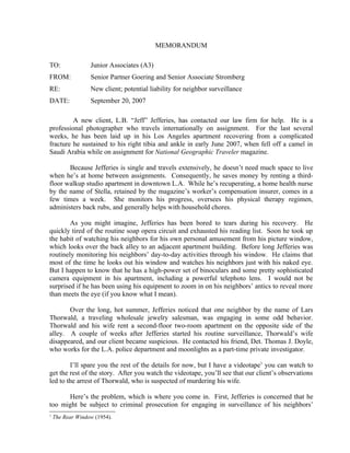 MEMORANDUM

TO:               Junior Associates (A3)
FROM:             Senior Partner Goering and Senior Associate Stromberg
RE:               New client; potential liability for neighbor surveillance
DATE:             September 20, 2007

         A new client, L.B. “Jeff” Jefferies, has contacted our law firm for help. He is a
professional photographer who travels internationally on assignment. For the last several
weeks, he has been laid up in his Los Angeles apartment recovering from a complicated
fracture he sustained to his right tibia and ankle in early June 2007, when fell off a camel in
Saudi Arabia while on assignment for National Geographic Traveler magazine.

       Because Jefferies is single and travels extensively, he doesn’t need much space to live
when he’s at home between assignments. Consequently, he saves money by renting a third-
floor walkup studio apartment in downtown L.A. While he’s recuperating, a home health nurse
by the name of Stella, retained by the magazine’s worker’s compensation insurer, comes in a
few times a week. She monitors his progress, oversees his physical therapy regimen,
administers back rubs, and generally helps with household chores.

        As you might imagine, Jefferies has been bored to tears during his recovery. He
quickly tired of the routine soap opera circuit and exhausted his reading list. Soon he took up
the habit of watching his neighbors for his own personal amusement from his picture window,
which looks over the back alley to an adjacent apartment building. Before long Jefferies was
routinely monitoring his neighbors’ day-to-day activities through his window. He claims that
most of the time he looks out his window and watches his neighbors just with his naked eye.
But I happen to know that he has a high-power set of binoculars and some pretty sophisticated
camera equipment in his apartment, including a powerful telephoto lens. I would not be
surprised if he has been using his equipment to zoom in on his neighbors’ antics to reveal more
than meets the eye (if you know what I mean).

       Over the long, hot summer, Jefferies noticed that one neighbor by the name of Lars
Thorwald, a traveling wholesale jewelry salesman, was engaging in some odd behavior.
Thorwald and his wife rent a second-floor two-room apartment on the opposite side of the
alley. A couple of weeks after Jefferies started his routine surveillance, Thorwald’s wife
disappeared, and our client became suspicious. He contacted his friend, Det. Thomas J. Doyle,
who works for the L.A. police department and moonlights as a part-time private investigator.

        I’ll spare you the rest of the details for now, but I have a videotape1 you can watch to
get the rest of the story. After you watch the videotape, you’ll see that our client’s observations
led to the arrest of Thorwald, who is suspected of murdering his wife.

      Here’s the problem, which is where you come in. First, Jefferies is concerned that he
too might be subject to criminal prosecution for engaging in surveillance of his neighbors’
1
    The Rear Window (1954).
 