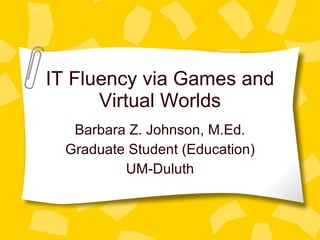 IT Fluency via Games and Virtual Worlds Barbara Z. Johnson, M.Ed. Graduate Student (Education) UM-Duluth 