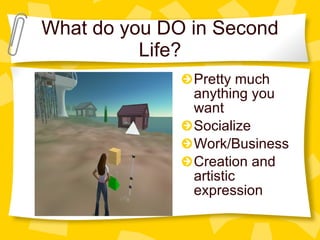 What do you DO in Second Life? Pretty much anything you want Socialize Work/Business Creation and artistic expression 