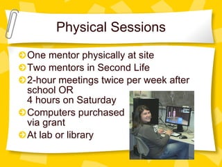 Physical Sessions One mentor physically at site Two mentors in Second Life 2-hour meetings twice per week after school OR 4 hours on Saturday Computers purchased via grant At lab or library 