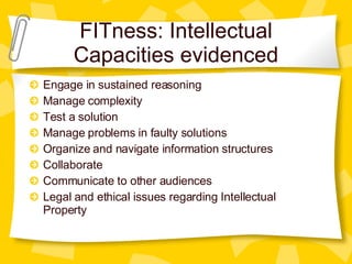 FITness: Intellectual Capacities evidenced Engage in sustained reasoning Manage complexity Test a solution Manage problems in faulty solutions Organize and navigate information structures Collaborate Communicate to other audiences Legal and ethical issues regarding Intellectual Property 