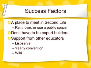 Success Factors A place to meet in Second Life Rent, own, or use a public space Don’t have to be expert builders Support from other educators  List-servs Yearly convention Wiki 
