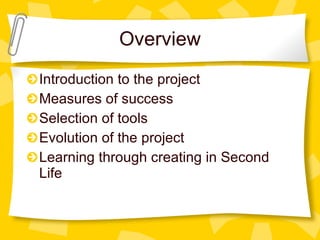 Overview Introduction to the project Measures of success Selection of tools Evolution of the project Learning through creating in Second Life 