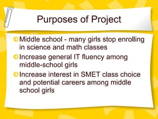 Purposes of Project Middle school - many girls stop enrolling in science and math classes Increase general IT fluency among middle-school girls Increase interest in SMET class choice and potential careers among middle school girls 