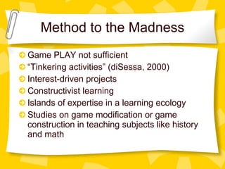 Method to the Madness Game PLAY not sufficient  “ Tinkering activities” (diSessa, 2000) Interest-driven projects Constructivist learning Islands of expertise in a learning ecology Studies on game modification or game construction in teaching subjects like history and math 