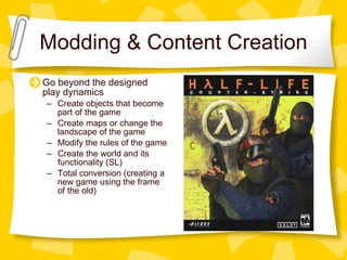 Modding & Content Creation Go beyond the designed play dynamics Create objects that become part of the game Create maps or change the landscape of the game Modify the rules of the game Create the world and its functionality (SL) Total conversion (creating a new game using the frame of the old) 