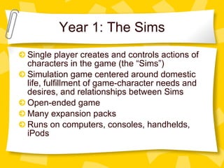 Year 1: The Sims Single player creates and controls actions of characters in the game (the “Sims”) Simulation game centered around domestic life, fulfillment of game-character needs and desires, and relationships between Sims Open-ended game Many expansion packs Runs on computers, consoles, handhelds, iPods 