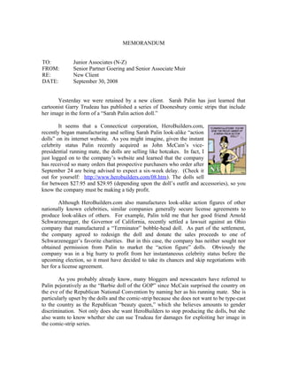 MEMORANDUM


TO:           Junior Associates (N-Z)
FROM:         Senior Partner Goering and Senior Associate Muir
RE:           New Client
DATE:         September 30, 2008


       Yesterday we were retained by a new client. Sarah Palin has just learned that
cartoonist Garry Trudeau has published a series of Doonesbury comic strips that include
her image in the form of a “Sarah Palin action doll.”

        It seems that a Connecticut corporation, HeroBuilders.com,
recently began manufacturing and selling Sarah Palin look-alike “action
dolls” on its internet website. As you might imagine, given the instant
celebrity status Palin recently acquired as John McCain’s vice-
presidential running mate, the dolls are selling like hotcakes. In fact, I
just logged on to the company’s website and learned that the company
has received so many orders that prospective purchasers who order after
September 24 are being advised to expect a six-week delay. (Check it
out for yourself: http://www.herobuilders.com/08.htm). The dolls sell
for between $27.95 and $29.95 (depending upon the doll’s outfit and accessories), so you
know the company must be making a tidy profit.

        Although HeroBuilders.com also manufactures look-alike action figures of other
nationally known celebrities, similar companies generally secure license agreements to
produce look-alikes of others. For example, Palin told me that her good friend Arnold
Schwarzenegger, the Governor of California, recently settled a lawsuit against an Ohio
company that manufactured a “Terminator” bobble-head doll. As part of the settlement,
the company agreed to redesign the doll and donate the sales proceeds to one of
Schwarzenegger’s favorite charities. But in this case, the company has neither sought nor
obtained permission from Palin to market the “action figure” dolls. Obviously the
company was in a big hurry to profit from her instantaneous celebrity status before the
upcoming election, so it must have decided to take its chances and skip negotiations with
her for a license agreement.

        As you probably already know, many bloggers and newscasters have referred to
Palin pejoratively as the “Barbie doll of the GOP” since McCain surprised the country on
the eve of the Republican National Convention by naming her as his running mate. She is
particularly upset by the dolls and the comic-strip because she does not want to be type-cast
to the country as the Republican “beauty queen,” which she believes amounts to gender
discrimination. Not only does she want HeroBuilders to stop producing the dolls, but she
also wants to know whether she can sue Trudeau for damages for exploiting her image in
the comic-strip series.
 