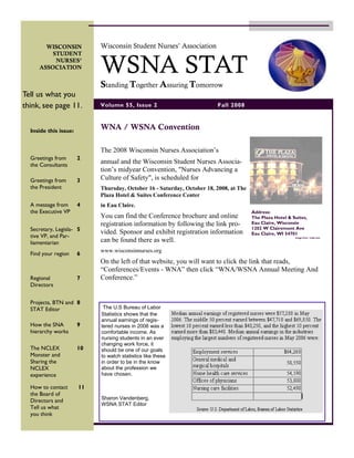 Wisconsin Student Nurses’ Association
       WISCONSIN



                            WSNA STAT
         STUDENT
          NURSES’
     ASSOCIATION


                            Standing Together Assuring Tomorrow
Tell us what you
think, see page 11.         Volume 55, Issue 2                           Fall 2008


                            WNA / WSNA Convention
  Inside this issue:


                            The 2008 Wisconsin Nurses Association’s
  Greetings from       2
                            annual and the Wisconsin Student Nurses Associa-
  the Consultants
                            tion’s midyear Convention, quot;Nurses Advancing a
                            Culture of Safetyquot;, is scheduled for
  Greetings from       3
  the President             Thursday, October 16 - Saturday, October 18, 2008, at The
                            Plaza Hotel & Suites Conference Center
  A message from       4    in Eau Claire.
  the Executive VP                                                                      Address:        Source:
                            You can find the Conference brochure and online             The Plaza Hotel & Suites,
                                                                                                        eauclairehotelsmotels.com

                                                                                        Eau Claire, Wisconsin
                            registration information by following the link pro-
                                                                                        1202 W Clairemont Ave
  Secretary, Legisla- 5     vided. Sponsor and exhibit registration information         Eau Claire, WI 54701
  tive VP, and Par-                                                                                                  Image from trails.com
                            can be found there as well.
  liamentarian
                            www.wisconsinnurses.org
  Find your region     6
                            On the left of that website, you will want to click the link that reads,
                            “Conferences/Events - WNA” then click “WNA/WSNA Annual Meeting And
  Regional             7    Conference.”
  Directors


  Projects, BTN and 8
                             The U.S Bureau of Labor
  STAT Editor
                            Statistics shows that the
                            annual earnings of regis-
  How the SNA          9    tered nurses in 2006 was a
  hierarchy works           comfortable income. As
                            nursing students in an ever
                            changing work force, it
  The NCLEX            10   should be one of our goals
  Monster and               to watch statistics like these
  Sharing the               in order to be in the know
  NCLEX                     about the profession we
  experience                have chosen.

  How to contact       11
  the Board of
                            Sharon Vandenberg,
  Directors and
                            WSNA STAT Editor
  Tell us what
  you think
 