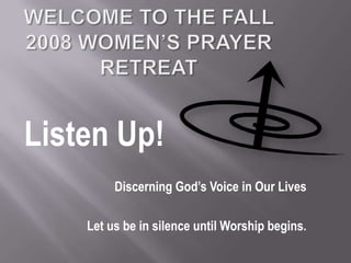 Welcome to the Fall 2008 Women’s Prayer Retreat Listen Up! Discerning God’s Voice in Our Lives Let us be in silence until Worship begins. 