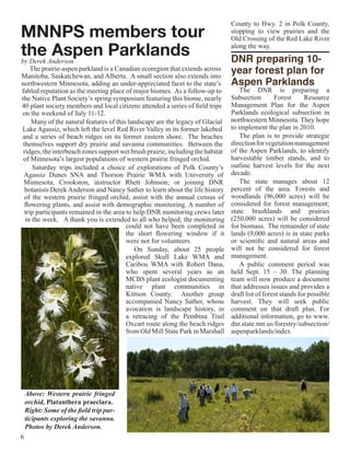 County to Hwy. 2 in Polk County,
MNNPS members tour                                                               stopping to view prairies and the
                                                                                 Old Crossing of the Red Lake River

the Aspen Parklands
by Derek Anderson
                                                                                 along the way. 

                                                                                 DNR preparing 10-
     The prairie-aspen parkland is a Canadian ecoregion that extends across
Manitoba, Saskatchewan, and Alberta. A small section also extends into
                                                                                 year forest plan for
northwestern Minnesota, adding an under-appreciated facet to the state’s         Aspen Parklands
fabled reputation as the meeting place of major biomes. As a follow-up to            The DNR is preparing a
the Native Plant Society’s spring symposium featuring this biome, nearly         Subsection        Forest      Resource
40 plant society members and local citizens attended a series of field trips     Management Plan for the Aspen
on the weekend of July 11-12.                                                    Parklands ecological subsection in
     Many of the natural features of this landscape are the legacy of Glacial    northwestern Minnesota. They hope
Lake Agassiz, which left the level Red River Valley in its former lakebed        to implement the plan in 2010.
and a series of beach ridges on its former eastern shore. The beaches                The plan is to provide strategic
 themselves support dry prairie and savanna communities. Between the             direction for vegetation management
 ridges, the interbeach zones support wet brush prairie, including the habitat   of the Aspen Parklands, to identify
 of Minnesota’s largest populations of western prairie fringed orchid.           harvestable timber stands, and to
      Saturday trips included a choice of explorations of Polk County’s          outline harvest levels for the next
 Agassiz Dunes SNA and Thorson Prairie WMA with University of                    decade.
 Minnesota, Crookston, instructor Rhett Johnson; or joining DNR                      The state manages about 12
  botanists Derek Anderson and Nancy Sather to learn about the life history      percent of the area. Forests and
  of the western prairie fringed orchid, assist with the annual census of        woodlands (96,000 acres) will be
  flowering plants, and assist with demographic monitoring. A number of          considered for forest management;
  trip participants remained in the area to help DNR monitoring crews later      state brushlands and prairies
  in the week. A thank you is extended to all who helped; the monitoring         (250,000 acres) will be considered
                                         could not have been completed in        for biomass. The remainder of state
                                         the short flowering window if it        lands (9,000 acres) is in state parks
                                         were not for volunteers.                or scientific and natural areas and
                                            On Sunday, about 25 people           will not be considered for forest
                                         explored Skull Lake WMA and             management.
                                         Caribou WMA with Robert Dana,               A public comment period was
                                         who spent several years as an           held Sept. 15 – 30. The planning
                                         MCBS plant ecologist documenting        team will now produce a document
                                         native plant communities in             that addresses issues and provides a
                                         Kittson County. Another group           draft list of forest stands for possible
                                         accompanied Nancy Sather, whose         harvest. They will seek public
                                         avocation is landscape history, in      comment on that draft plan. For
                                         a retracing of the Pembina Trail        additional information, go to www.
                                         Oxcart route along the beach ridges     dnr.state.mn.us/forestry/subsection/
                                         from Old Mill State Park in Marshall    aspenparklands/index




    Above: Western prairie fringed
    orchid, Platanthera praeclara.
    Right: Some of the field trip par-
    ticipants exploring the savanna.
    Photos by Derek Anderson.
6
 