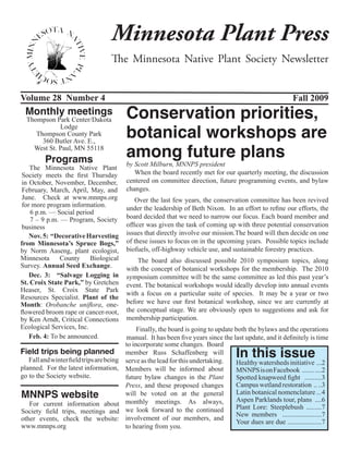Minnesota Plant Press
                                     The Minnesota Native Plant Society Newsletter


Volume 28 Number 4                                                                                            Fall 2009
 Monthly meetings
  Thompson Park Center/Dakota              Conservation priorities,
                                           botanical workshops are
             Lodge
     Thompson County Park


                                           among future plans
       360 Butler Ave. E.,
    West St. Paul, MN 55118
         Programs                          by Scott Milburn, MNNPS president
    The Minnesota Native Plant
 Society meets the first Thursday             When the board recently met for our quarterly meeting, the discussion
 in October, November, December,           centered on committee direction, future programming events, and bylaw
 February, March, April, May, and          changes. 
 June. Check at www.mnnps.org                 Over the last few years, the conservation committee has been revived
 for more program information.
                                           under the leadership of Beth Nixon.  In an effort to refine our efforts, the
    6 p.m. — Social period
    7 – 9 p.m. — Program, Society          board decided that we need to narrow our focus. Each board member and
 business                                  officer was given the task of coming up with three potential conservation
    Nov. 5: “Decorative Harvesting         issues that directly involve our mission.The board will then decide on one
from Minnesota’s Spruce Bogs,”             of these issues to focus on in the upcoming years.  Possible topics include
by Norm Aaseng, plant ecologist,           biofuels, off-highway vehicle use, and sustainable forestry practices.
Minnesota      County     Biological            The board also discussed possible 2010 symposium topics, along
Survey. Annual Seed Exchange.              with the concept of botanical workshops for the membership.  The 2010
    Dec. 3:  “Salvage Logging in           symposium committee will be the same committee as led this past year’s
St. Croix State Park,” by Gretchen         event. The botanical workshops would ideally develop into annual events
Heaser, St. Croix State Park
                                           with a focus on a particular suite of species.  It may be a year or two
Resources Specialist. Plant of the
Month: Orobanche uniflora, one-            before we have our first botanical workshop, since we are currently at
flowered broom rape or cancer-root,        the conceptual stage. We are obviously open to suggestions and ask for
by Ken Arndt, Critical Connections         membership participation.
Ecological Services, Inc.                       Finally, the board is going to update both the bylaws and the operations
    Feb. 4: To be announced.               manual.  It has been five years since the last update, and it definitely is time
                                           to incorporate some changes.  Board
Field trips being planned
   Fall and winter field trips are being
                                           member Russ Schaffenberg will
                                           serve as the lead for this undertaking. 
                                                                                       In this issue
                                                                                      Healthy watersheds initiative ...2
planned. For the latest information,       Members will be informed about             MNNPS is on Facebook ....... ....2
go to the Society website.                 future bylaw changes in the Plant          Spotted knapweed fight ..........3
                                           Press, and these proposed changes          Campus wetland restoration .. ..3
MNNPS website                              will be voted on at the general            Latin botanical nomenclature ...4
                                                                                      Aspen Parklands tour, plans ....6
   For current information about           monthly meetings. As always,
                                           we look forward to the continued           Plant Lore: Steeplebush .........7
Society field trips, meetings and                                                     New members .......................7
other events, check the website:           involvement of our members, and
                                                                                      Your dues are due ....................7
www.mnnps.org                              to hearing from you.
 