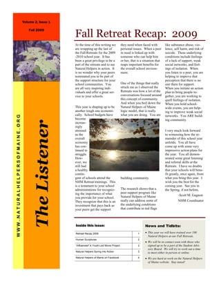 Volume 2, Issue 1

                                   Fall 2009
                                                      Fall Retreat Recap: 2009
                                                      At the time of this writing we           they need when faced with          like substance abuse, vio-
                                                      are wrapping up the last of              personal issues. When a peer       lence, self harm, and risk of
                                                      the Fall Retreats for the 2009           in need is linked up with          suicide. These underlying
                                                      -2010 school year. It has                someone who can help him           conditions include feelings
                                                      been a great privilege to be a           or her, that is a situation that   of a lack of support, weak
                                                      part of the retreats and to see          reaps important benefits for       social networks, and feel-
                                                      Natural Helpers in action. It            the overall school environ-        ings of isolation. When
                                                      is no wonder why your peers              ment.                              you listen to a peer, you are
                                                      nominated you to be part of                                                 helping to improve that
                                                      the support structure for your                                              perception that there is no
                                                      school communities. You                  One of the things that really      one there for support.
                                                      are all very inspiring indi-             struck me as I observed the        When you initiate an action
                                                      viduals and offer a great ser-           Retreats was how a lot of the      plan to bring people to-
                                                      vice to your schools.                    conversations focused around       gether, you are working to
                                                                                               this concept of community.         quell feelings of isolation.
                                                                                               And when you boil down the         When you hold school-
                                                      This year is shaping up to be            Natural Helpers of Maine           wide events, you are help-
                                                      another tough one economi-               logic model, that is really        ing to improve weak social
                                                      cally. School budgets have               what you are doing. You are        networks. You ARE build-
WWW.NATURALHELPERSOFMAINE.ORG




                                                      become                                                                      ing community.
                                       The Listener



                                                      increas-
                                                      ingly
                                                      stressed                                                                    I very much look forward
                                                      as the                                                                      to witnessing how the re-
                                                      overall                                                                     mainder of this school year
                                                      economy                                                                     unfolds. You all have
                                                      has con-                                                                    come up with some very
                                                      tinued to                                                                   impressive action plans for
                                                      struggle.                                                                   the year. You all demon-
                                                      How-                                                                        strated some great listening
                                                      ever, we                                                                    and referral skills at the
                                                      still had                                                                   Retreats. I have no doubts
                                                      a healthy                                                                   that your schools will bene-
                                                      contin-                                                                     fit greatly, once again, from
                                                      gent of schools attend the               building community.                what you bring this year. I
                                                      NHM Retreat trainings. This                                                 wish you the best for the
                                                      is a testament to your school                                               coming year. See you in
                                                      administrations for recogniz-            The research shows that a          the Spring, if not before.
                                                      ing the importance of what               peer support program like
                                                                                               Natural Helpers of Maine                     -Scott M. Gagnon
                                                      you provide for your school.
                                                      They recognize that this is an           really can address some of                   NHM Coordinator
                                                      investment that pays back as             the underlying conditions
                                                      your peers get the support               that contribute to red flags




                                                      Inside this issue:                                          News and Tidbits:

                                                      Retreat Recap 2009                                    1     • This year we will have trained over 100
                                                                                                                    Natural Helpers at our Fall Retreats.
                                                      Human Sculptures                                      2
                                                                                                                  • We will be in contact soon with those who
                                                      “Influenced” A Youth-Led Movie Project                2       signed up to be a part of the Student Advi-
                                                                                                                    sory Board. We will try to work out a time
                                                      Natural Helpers Spring into Action                    3       to meet either in person or online.
                                                      Natural Helpers of Maine on Facebook                  4     • We are hard at work on the Natural Helpers
                                                                                                                    of Maine website. Stay tuned!
 