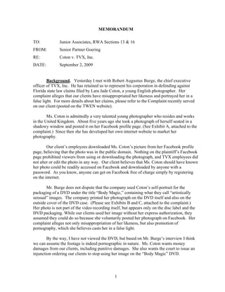 MEMORANDUM

TO:            Junior Associates, RWA Sections 13 & 16
FROM:          Senior Partner Goering
RE:            Coton v. TVX, Inc.
DATE:          September 2, 2009


         Background. Yesterday I met with Robert Augustus Burge, the chief executive
officer of TVX, Inc. He has retained us to represent his corporation in defending against
Florida state law claims filed by Lara Jade Coton, a young English photographer. Her
complaint alleges that our clients have misappropriated her likeness and portrayed her in a
false light. For more details about her claims, please refer to the Complaint recently served
on our client (posted on the TWEN website).

        Ms. Coton is admittedly a very talented young photographer who resides and works
in the United Kingdom. About five years ago she took a photograph of herself seated in a
shadowy window and posted it on her Facebook profile page. (See Exhibit A, attached to the
complaint.) Since then she has developed her own internet website to market her
photography.

        Our client’s employees downloaded Ms. Coton’s picture from her Facebook profile
page, believing that the photo was in the public domain. Nothing on the plaintiff’s Facebook
page prohibited viewers from using or downloading the photograph, and TVX employees did
not alter or edit the photo in any way. Our client believes that Ms. Coton should have known
her photo could be readily accessed on Facebook and downloaded by anyone with a
password. As you know, anyone can get on Facebook free of charge simply by registering
on the internet.

       Mr. Burge does not dispute that the company used Coton’s self-portrait for the
packaging of a DVD under the title “Body Magic,” containing what they call “artistically
sensual” images. The company printed her photograph on the DVD itself and also on the
outside cover of the DVD case. (Please see Exhibits B and C, attached to the complaint.)
Her photo is not part of the video recording itself, but appears only on the disc label and the
DVD packaging. While our clients used her image without her express authorization, they
assumed they could do so because she voluntarily posted her photograph on Facebook. Her
complaint alleges not only misappropriation of her likeness, but also promotion of
pornography, which she believes casts her in a false light.

        By the way, I have not viewed the DVD, but based on Mr. Burge’s interview I think
we can assume the footage is indeed pornographic in nature. Ms. Coton wants money
damages from our clients, including punitive damages. She also wants the court to issue an
injunction ordering our clients to stop using her image on the “Body Magic” DVD.




                                               1
 