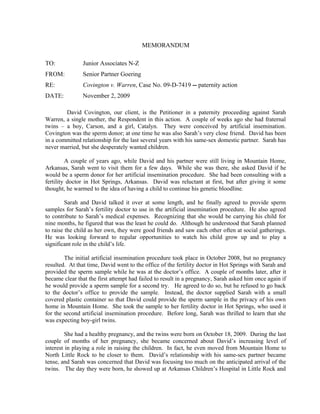 MEMORANDUM

TO:            Junior Associates N-Z
FROM:          Senior Partner Goering
RE:            Covington v. Warren, Case No. 09-D-7419 -- paternity action
DATE:          November 2, 2009

        David Covington, our client, is the Petitioner in a paternity proceeding against Sarah
Warren, a single mother, the Respondent in this action. A couple of weeks ago she had fraternal
twins – a boy, Carson, and a girl, Catalyn. They were conceived by artificial insemination.
Covington was the sperm donor; at one time he was also Sarah’s very close friend. David has been
in a committed relationship for the last several years with his same-sex domestic partner. Sarah has
never married, but she desperately wanted children.

         A couple of years ago, while David and his partner were still living in Mountain Home,
Arkansas, Sarah went to visit them for a few days. While she was there, she asked David if he
would be a sperm donor for her artificial insemination procedure. She had been consulting with a
fertility doctor in Hot Springs, Arkansas. David was reluctant at first, but after giving it some
thought, he warmed to the idea of having a child to continue his genetic bloodline.

         Sarah and David talked it over at some length, and he finally agreed to provide sperm
samples for Sarah’s fertility doctor to use in the artificial insemination procedure. He also agreed
to contribute to Sarah’s medical expenses. Recognizing that she would be carrying his child for
nine months, he figured that was the least he could do. Although he understood that Sarah planned
to raise the child as her own, they were good friends and saw each other often at social gatherings.
He was looking forward to regular opportunities to watch his child grow up and to play a
significant role in the child’s life.

        The initial artificial insemination procedure took place in October 2008, but no pregnancy
resulted. At that time, David went to the office of the fertility doctor in Hot Springs with Sarah and
provided the sperm sample while he was at the doctor’s office. A couple of months later, after it
became clear that the first attempt had failed to result in a pregnancy, Sarah asked him once again if
he would provide a sperm sample for a second try. He agreed to do so, but he refused to go back
to the doctor’s office to provide the sample. Instead, the doctor supplied Sarah with a small
covered plastic container so that David could provide the sperm sample in the privacy of his own
home in Mountain Home. She took the sample to her fertility doctor in Hot Springs, who used it
for the second artificial insemination procedure. Before long, Sarah was thrilled to learn that she
was expecting boy-girl twins.

         She had a healthy pregnancy, and the twins were born on October 18, 2009. During the last
couple of months of her pregnancy, she became concerned about David’s increasing level of
interest in playing a role in raising the children. In fact, he even moved from Mountain Home to
North Little Rock to be closer to them. David’s relationship with his same-sex partner became
tense, and Sarah was concerned that David was focusing too much on the anticipated arrival of the
twins. The day they were born, he showed up at Arkansas Children’s Hospital in Little Rock and
 
