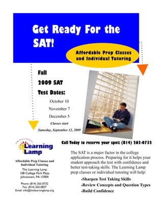 Get Ready For the
             SAT!
                                               Affordable Prep Classes
                                               and Individual Tutoring


                  Fall
                  2009 SAT
                  Test Dates:
                            October 10
                          November 7
                           December 5
                            Classes start
                  Saturday, September 12, 2009


                                    Call Today to reserve your spot: (814) 262-0732

                                            The SAT is a major factor in the college
                                            application process. Preparing for it helps your
Affordable Prep Classes and
    Individual Tutoring
                                            student approach the test with confidence and
    The Learning Lamp
                                            better test-taking skills. The Learning Lamp
   108 College Park Plaza                   prep classes or individual tutoring will help:
   Johnstown, PA 15904
                                                  •Sharpen Test Taking Skills
    Phone: (814) 262-0732
                                                  •Review Concepts and Question Types
       Fax: (814) 262-0837
Email: info@thelearninglamp.org                   •Build Confidence
 