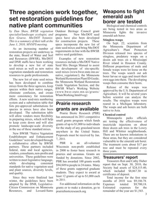 Three agencies work together, Weapons to fight
set restoration guidelines for emerald ash
                               borer are tested
native plant communities          Biological and chemical controls
                               are being tested in two areas as
by Dan Shaw, BWSR vegetation             Outdoor Heritage Council grant          Minnesota fights the invasive
specialist/landscape ecologist, and      programs.    New Mn/DOT seed            emerald ash borer.
Ken Graeve, Mn/DOT botanist.             specs have also been developed
This is a summary of their talk at the   for construction projects.  These       Stingless wasps
June 3, 2010, MNNPS meeting.             specs incorporate the new list of           On Sept. 22, scientists from
                                         state seed mixes and bring Mn/DOT       the Minnesota Department of
    As an increasing number of                                                   Agriculture’s Plant Protection
restoration projects are underway in     requirements in line with the BWSR
                                         native seed guidelines.                 Division released two species of
the state, Board of Water and Soil                                               stingless, predatory wasps on a
and Resources (BWSR), Mn/DOT                Examples of new restoration          dozen ash trees on a Mississippi
and DNR staffs have been working         resources include a Mn/DOT Native       River island in Houston County.
to develop a new list of state           Seed Mix Design Manual to assist        Different proportions of male and
seed mixes as well as new native         the development of site-specific        female wasps were let loose on the
vegetation standards and restoration     seed mixes (www.bwsr.state.mn.us/       trees. The wasps search out ash
resources to guide professionals.        native_vegetation/); the Minnesota      borer larvae or eggs and insert their
    The new list of state seed mixes     Wetland Restoration Plant ID Guide;     own eggs into them. The developing
has been developed to combine            the Minnesota Wetland Restoration       wasps then consume their hosts.
mixes from the three agencies, keep      Guide Vegetation Section, and the
                                         BWSR What’s Working Website                 Release of the wasps was
species within their native ranges,                                              approved by the U.S. Department of
eliminate confusion, and create          (www.bwsr.state.mn.us/grants/
                                         WhatsWorking.html#veg)                  Agriculture. It will be several years
more consistency for restoration                                                 before scientist can analyze the
efforts.  A new seed-mix numbering                                               results. The stingless wasps were
system and a substitution table that
lists pre-approved substitutions for
                                         Prairie research                        reared in a Michigan laboratory.
                                                                                 The wasps and ash borers are both
species in mixes have also been          grants are available                    native to Asia.
developed.  The substitution table          Prairie Biotic Research (PBR)
will allow vendors more flexibility                                              Chemical control
                                         has announced its 2011 competitive          Minneapolis parks officials
in preparing mixes, which will help      small grants program which funds
to keep costs down and will also                                                 are testing the effectiveness of
                                         grants of up to $1,000 to individuals   insecticide injections on about
promote landscape-scale diversity
in the use of these standard mixes.      for the study of any grassland taxon    three dozen ash trees in the Lowry
                                         anywhere in the United States.          Hill and Whittier neighborhoods.
    New BWSR “Native Vegetation                                                  There are no known infestations in
Establishment and Enhancement            Proposals must be received by Jan.
                                         7, 2011.                                these areas, but they are considered
Guidelines” were developed through                                               vulnerable to the emerald ash borer.
a collaborative effort by BWSR              PBR      is    an    all-volunteer   The treatment costs about $17 per
partners. These partners included        Wisconsin non-profit established        tree and must be repeated every
federal, state and local agencies,       in 2000 to foster basic research in     three years.
vendors, consultants, non-profits and    prairies and savannas. Grants are
universities.  These guidelines were     funded by donations. Since 2002,        Treasurers’ report
written to meet legislative language,    PBR has awarded 100 grants worth           Treasurers Ron and Cathy Huber
while      developing      consistent                                            report that on Sept. 30, 2010, the
standards for native vegetation seed     $94,849 to people in 24 states. Many
                                         of these grants supported graduate      Society had assets of $24,115.40,
and plant sources, diversity levels,                                             which included $8,867.30 in
and quality.                             students. They expect to award at
                                                                                 certificates of deposit.
    Since they were finalized last       least 12 grants of up to $1,000 each       Total income for the first nine
winter, the guidelines have been         in 2011.                                months of 2010 was $9,186.78.
adopted by the DNR, Legislative-            For additional information on the    Expenses        totaled  $9,700,18.
Citizen Commission on Minnesota          grants or to make a donation, go to     Estimated expenses for the
Resources, and Lessard-Sams              prairiebioticresearch.org               remainder of the year are $1,543.
                                                                                                                   3
 