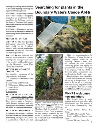 meeting following their election
to the June meeting following the        Searching for plants in the
                                         Boundary Waters Canoe Area
election of their successor.
SECTION I. In case any Director
shall    by     death,     incapacity,
resignation or absenteeism fail to
serve his or her full three-year term,
the Board of Directors shall appoint
a successor to serve out the balance
of such term.
SECTION J. Whenever a vacancy
shall occur in any office, it shall be
immediately filled by the Board of
Directors.
ARTICLE VI – OFFICES
SECTION C. The Vice-President
shall actively assist the President,
shall preside in the President’s
absence, shall chair the nominations
committee and may be considered
for the next presidency.
SECTION D. The Secretary shall                                                 Mike Lee, botanist/ecologist for
take and record minutes of all board                                        the Minnesota County Biological
meetings and shall give due notice                                          Survey, studied plants in the
of the Monthly and Board meetings                                           Boundary Waters Canoe Area
via the Minnesota Native Plant                                              this summer. His work included
Plant Press newsletter.                                                     identifying plants and drying the
                                                                            specimens he collected. This is part
ARTICLE VIII - STANDING                                                     of the ongoing work by MCBS to
COMMITTEES                                                                  document plant communities and
The standing committees of the                                              rare flora in the Border Lakes area.
corporation are as follows:                                                    The photo above shows how Mike
1. Program, Education, and                                                  Lee used solar power when pressing
Lectures.                                                                   and drying plant specimens. In the
2. Membership and Outreach.                                                 photo at the left, he is examining a
2. Publications (Minnesota Plant                                            rock face, looking for potential areas
Press newsletter)                                                           with rare plants. Both photos are by
3. Conservation                                                             Scott Milburn, MNNPS president.
4. Symposium
ARTICLE IX – NEWSLETTER                                                     MNNPS welcomes
The Minnesota Plant Press                                                   new members
newsletter shall be published at least                                         The Society gives a warm
three times a year. in September                                            welcome to five new members who
(fall), January (winter), and May require a two-thirds majority vote        joined during the third quarter of
(spring) and at such other times that of the membership. present at two     2010. Listed alphabetically, they
the Board of Directors determines. consecutive Monthly meetings.            are:
                                       Members shall be notified by the        Nancy Lizette Berlin, Red
ARTICLE XI - AMENDMENTS Minnesota Plant Press newsletter
                                                                            Wing;
A quorum to transact business of any change proposed by the                    Donald A. Doeksen, St. Paul;
shall be 20 percent of the general Board of Directors. Voting shall            Daniel and Diane Stauner, New
membership. Changes to the Articles be by secret ballot. or an identified   Hope;
of Incorporation or the Bylaws shall absentee ballot.                          Barbara Wieman, Burnsville.
                                                                                                             5
 