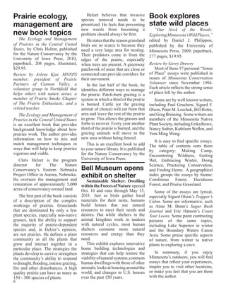 Prairie ecology,                             Helzer believes that invasive
                                          species removal needs to be
                                                                                    Book explores
management are                            prioritized. He feels that preventing     state wild places
                                          new weeds from becoming a                    “Our Neck of the Woods:
new book topics                           problem should always be first.           Exploring Minnesota’s Wild Places,”
   The Ecology and Management                He states that the reason grassland    edited by Daniel J. Philippon,
of Prairies in the Central United         birds are so scarce is because they       published by the University of
States, by Chris Helzer, published        need a very large area for nesting.       Minnesota Press, 2009; paperback,
for the Nature Conservancy by the         Their predators come in from the          277 pages, $19.95.
University of Iowa Press, 2010,           edges of the prairie, especially
paperback, 208 pages, illustrated,        when trees are present. A greenway        Review by Gerry Drewry
$29.95.                                   patchwork of areas that are close or         Most of these 57 personal “Sense
Review by Arlene Kjar, MNNPS              connected can provide corridors for       of Place” essays were published in
member; president of Prairie              their movement.                           issues of Minnesota Conservation
Partners of Cannon Valley, a                 In the last half of the book, he       Volunteer since November 1994.
volunteer group in Northfield that        identifies different ways to manage       Each article reflects the strong sense
helps others with nature areas; a         the prairie. Patch-burn grazing is a      of place felt by the author.
member of Prairie Smoke Chapter           system in which a third of the prairie       Some are by well known writers,
of The Prairie Enthusiasts; and a         is burned. Cattle (or the grazing         including Paul Gruchow, Sigurd F.
retired teacher.                          animal of choice) will eat from that      Olson, Peter M. Leschak, Bill Holm,
   The Ecology and Management of          area and leave the rest of the prairie    and Greg Breining. Some writers are
Prairies in the Central United States     to grow. This allows the grasses and      members of the Minnesota Native
is an excellent book that provides        forbs to recover. Every year another      Plant Society, including Erika Rowe,
background knowledge about how            third of the prairie is burned, and the   Nancy Sather, Kathleen Weflen, and
prairies work. The author provides        grazing animals will move to the          Vera Ming Wong.
information on how to mix and             new area without being fenced.
                                                                                     It is easy to find specific essays.
match management techniques in               This is an excellent book to add     The table of contents sorts them
ways that will help to keep prairies      to your nature library. It is published by category: Making Camp,
vigorous and viable.                      for the Nature Conservancy by the       Encountering Wildness, Getting
   Chris Helzer is the program            University of Iowa Press.               Wet, Embracing Winter, Doing
director     for    The     Nature                                                Science, Practicing Conservation,
Conservancy’s Eastern Nebraska            Bell Museum opens and Finding Home. A geographical
Project Office in Aurora, Nebraska.
He oversees the management and
                                          exhibit on shelter                      index groups the essays by biome:
                                             Sustainable Shelter: Dwelling Coniferous Forest, Deciduous
restoration of approximately 5,000        within the Forces of Nature opened Forest, and Prairie Grassland.
acres of conservancy-owned land.          Oct. 16 and runs through May 15,           Some of the essays are lyrical,
    The first part of the book consists   2011. Just as birds gather local especially Sigurd Olson’s Trapper’s
of a description of the complex           materials for their nests, humans Cabin. Some are informative, such
workings of prairies. Grasslands          build homes that use natural as Anne M. Dunn’s Sugar Bush
that are dominated by only a few          resources to meet their needs and Journal and Eric Hanson’s Count
plant species, especially non-native      desires. But while shelters in the Your Loons. Some paint contrasting
grasses, lack the ability to support      animal kingdom work in tandem pictures of the same topics,
the majority of prairie-dependent         with natural cycles, most human including Lake Superior in winter
species and, in Helzer’s opinion,         shelters consume more natural and the Boundary Waters Canoe
are not prairies. He defines a plant      resources and energy than they Area. Some praise specific aspects
community as all the plants that          need.                                   of nature, from winter to native
grow and interact together in a              This exhibit explores innovative plants to exploring a cave.
particular place. The strategies the      home building technologies and
plants develop to survive strengthen      strategies that can help restore the       In summary, if you enjoy
the community’s ability to respond        viability of natural systems; contrasts Minnesota’s outdoors, you will find
to drought, flooding, intense grazing,    human dwellings with those of other essays that reflect your experiences,
fire and other disturbances. A high       animals; looks at housing around the inspire you to visit other locations,
quality prairie can have as many as       world, and changes in U.S. houses or make you feel that you are there
150 - 300 species of plants.              over the past 150 years.                with the author.
6
 