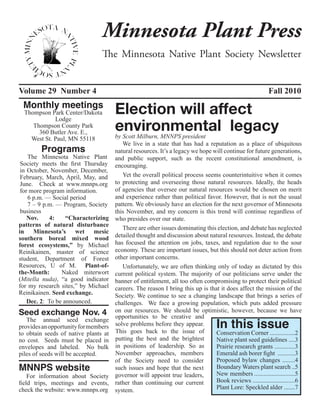 Minnesota Plant Press
                                The Minnesota Native Plant Society Newsletter


Volume 29 Number 4                                                                                        Fall 2010
 Monthly meetings
  Thompson Park Center/Dakota
             Lodge
                                      Election will affect
     Thompson County Park
       360 Butler Ave. E.,
                                      environmental legacy
                                      by Scott Milburn, MNNPS president
    West St. Paul, MN 55118
                                         We live in a state that has had a reputation as a place of ubiquitous
        Programs                      natural resources. It’s a legacy we hope will continue for future generations,
    The Minnesota Native Plant        and public support, such as the recent constitutional amendment, is
 Society meets the first Thursday     encouraging.
 in October, November, December,
 February, March, April, May, and        Yet the overall political process seems counterintuitive when it comes
 June. Check at www.mnnps.org         to protecting and overseeing those natural resources. Ideally, the heads
 for more program information.        of agencies that oversee our natural resources would be chosen on merit
    6 p.m. — Social period            and experience rather than political favor. However, that is not the usual
    7 – 9 p.m. — Program, Society     pattern. We obviously have an election for the next governor of Minnesota
 business                             this November, and my concern is this trend will continue regardless of
    Nov.    4:     “Characterizing    who presides over our state.
patterns of natural disturbance
                                         There are other issues dominating this election, and debate has neglected
in Minnesota’s wet mesic
southern boreal mixed wood            detailed thought and discussion about natural resources. Instead, the debate
forest ecosystems,” by Michael        has focused the attention on jobs, taxes, and regulation due to the sour
Reinikainen, master of science        economy. These are important issues, but this should not deter action from
student, Department of Forest         other important concerns.
Resources, U of M. Plant-of-             Unfortunately, we are often thinking only of today as dictated by this
the-Month:       Naked miterwort      current political system. The majority of our politicians serve under the
(Mitella nuda), “a good indicator     banner of entitlement, all too often compromising to protect their political
for my research sites,” by Michael    careers. The reason I bring this up is that it does affect the mission of the
Reinikainen. Seed exchange.           Society. We continue to see a changing landscape that brings a series of
    Dec. 2: To be announced.          challenges. We face a growing population, which puts added pressure
Seed exchange Nov. 4                  on our resources. We should be optimistic, however, because we have

                                                                                   In this issue
                                      opportunities to be creative and
   The annual seed exchange
provides an opportunity for members   solve problems before they appear.
to obtain seeds of native plants at   This goes back to the issue of            Conservation Corner ................2
no cost. Seeds must be placed in      putting the best and the brightest        Native plant seed guidelines ....3
envelopes and labeled. No bulk        in positions of leadership. So as         Prairie research grants .............3
piles of seeds will be accepted.      November approaches, members              Emerald ash borer fight ...........3
                                      of the Society need to consider           Proposed bylaw changes ........4
MNNPS website                         such issues and hope that the next        Boundary Waters plant search ..5
    For information about Society     governor will appoint true leaders,       New members ..........................5
field trips, meetings and events,     rather than continuing our current        Book reviews ...........................6
check the website: www.mnnps.org      system.                                   Plant Lore: Speckled alder .......7
 