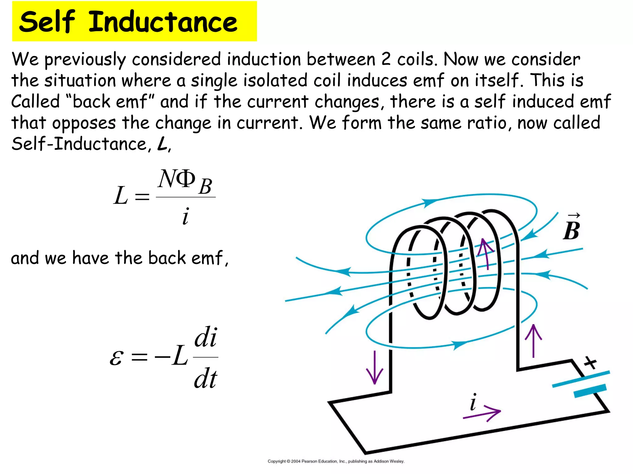 Self Inductance
We previously considered induction between 2 coils. Now we consider
the situation where a single isolated coil induces emf on itself. This is
Called “back emf” and if the current changes, there is a self induced emf
that opposes the change in current. We form the same ratio, now called
Self-Inductance, L,
and we have the back emf,
i
N
L B
Φ
=
dt
di
L
−
=
ε
 