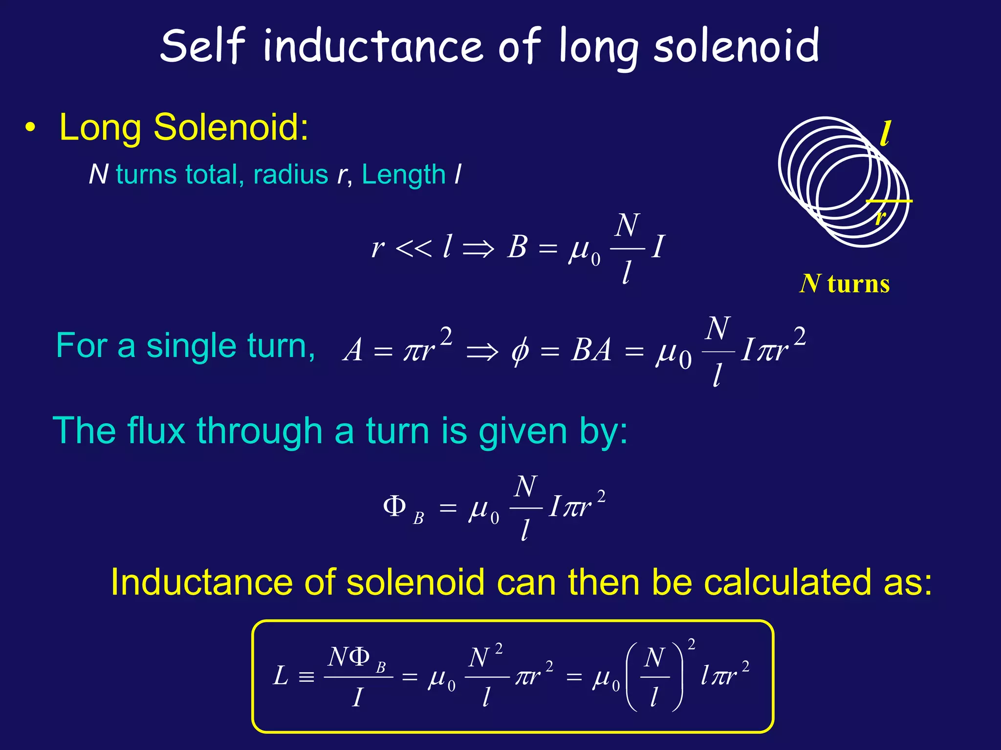 Self inductance of long solenoid
l
r
N turns
• Long Solenoid:
N turns total, radius r, Length l
I
l
N
B
l
r 0
μ
=
⇒
<<
For a single turn, 2
0
2
r
I
l
N
BA
r
A π
μ
φ
π =
=
⇒
=
The flux through a turn is given by:
2
0 r
I
l
N
B π
μ
=
Φ
Inductance of solenoid can then be calculated as:
2
2
0
2
2
0 r
l
l
N
r
l
N
I
N
L B
π
μ
π
μ ⎟
⎠
⎞
⎜
⎝
⎛
=
=
Φ
≡
 