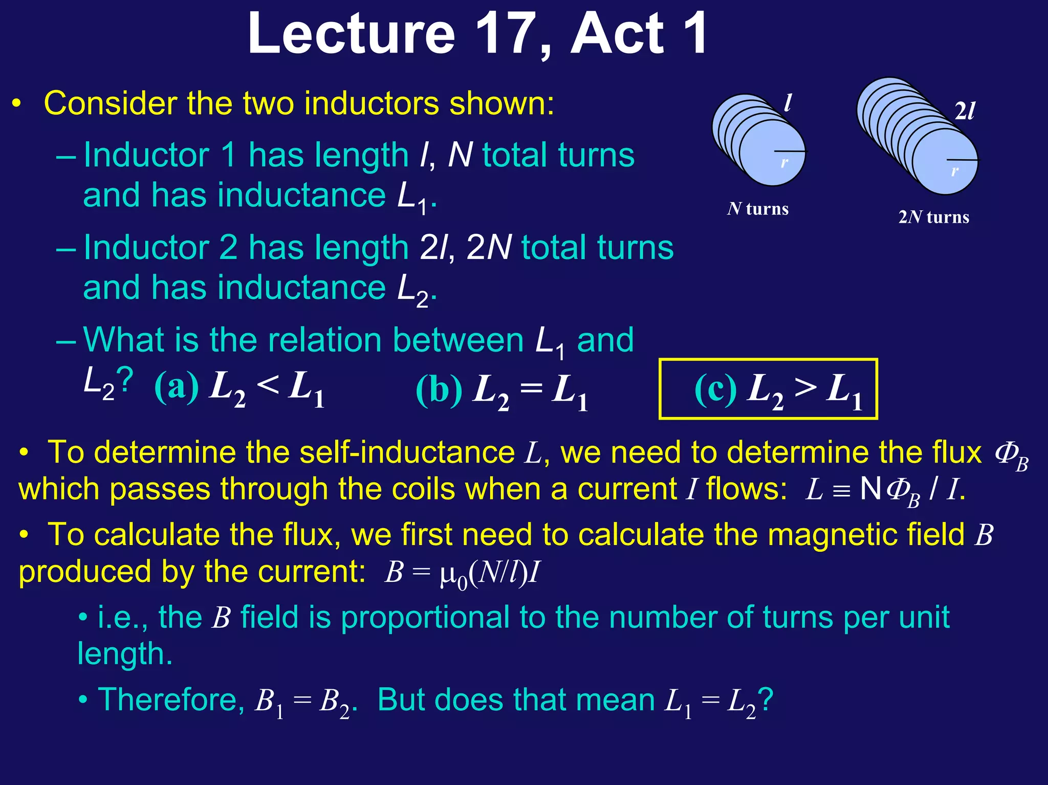 Lecture 17, Act 1
(a) L2 < L1 (b) L2 = L1 (c) L2 > L1
• To determine the self-inductance L, we need to determine the flux ΦB
which passes through the coils when a current I flows: L ≡ NΦB / I.
• To calculate the flux, we first need to calculate the magnetic field B
produced by the current: B = μ0(N/l)I
• i.e., the B field is proportional to the number of turns per unit
length.
• Therefore, B1 = B2. But does that mean L1 = L2?
l
r
N turns
r
2l
r
2N turns
• Consider the two inductors shown:
– Inductor 1 has length l, N total turns
and has inductance L1.
– Inductor 2 has length 2l, 2N total turns
and has inductance L2.
– What is the relation between L1 and
L2?
 