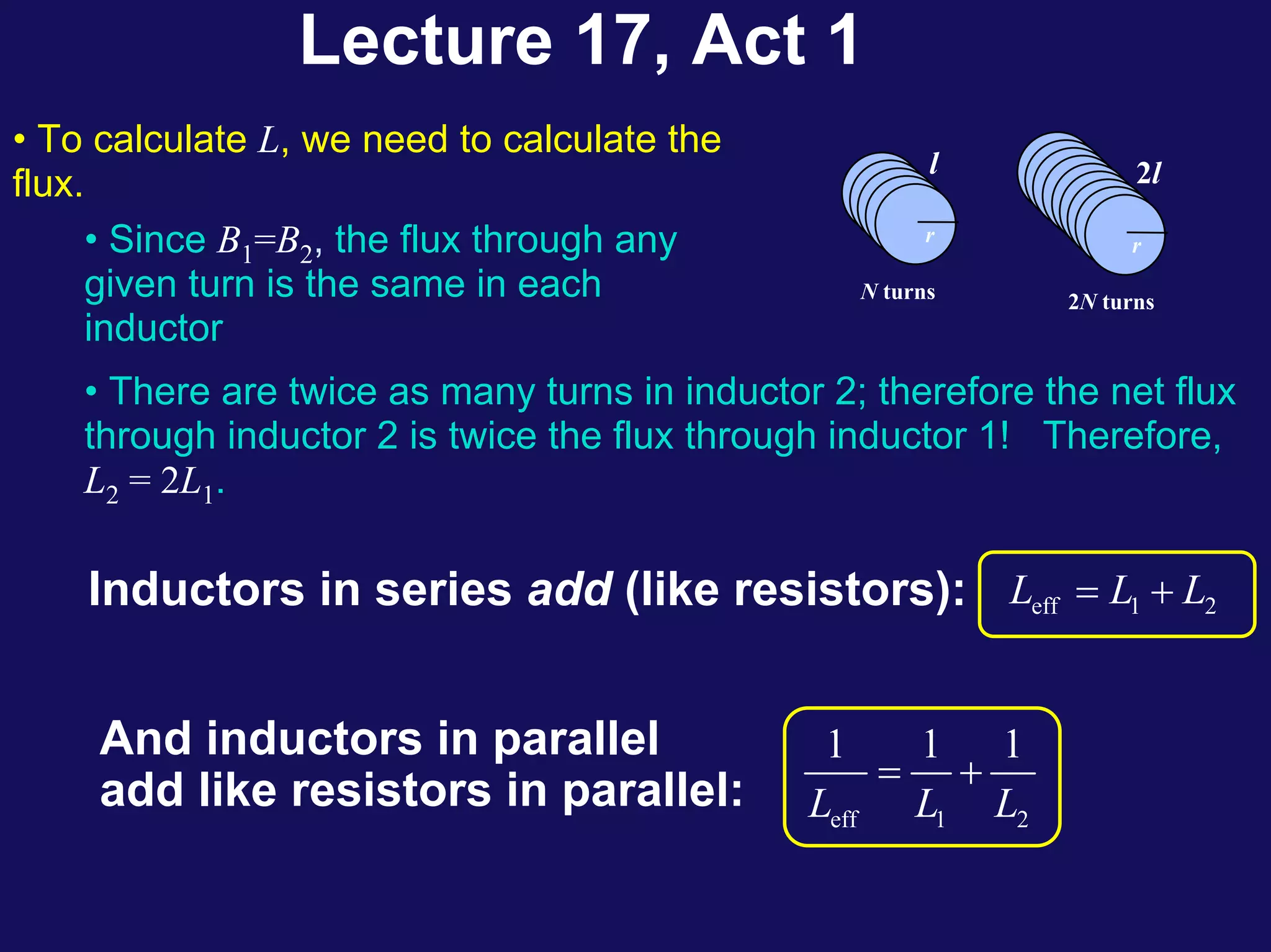 Lecture 17, Act 1
l
r
N turns
r
2l
r
2N turns
• To calculate L, we need to calculate the
flux.
• Since B1=B2, the flux through any
given turn is the same in each
inductor
• There are twice as many turns in inductor 2; therefore the net flux
through inductor 2 is twice the flux through inductor 1! Therefore,
L2 = 2L1.
Inductors in series add (like resistors): eff 1 2
L L L
= +
And inductors in parallel
add like resistors in parallel: eff 1 2
1 1 1
L L L
= +
 