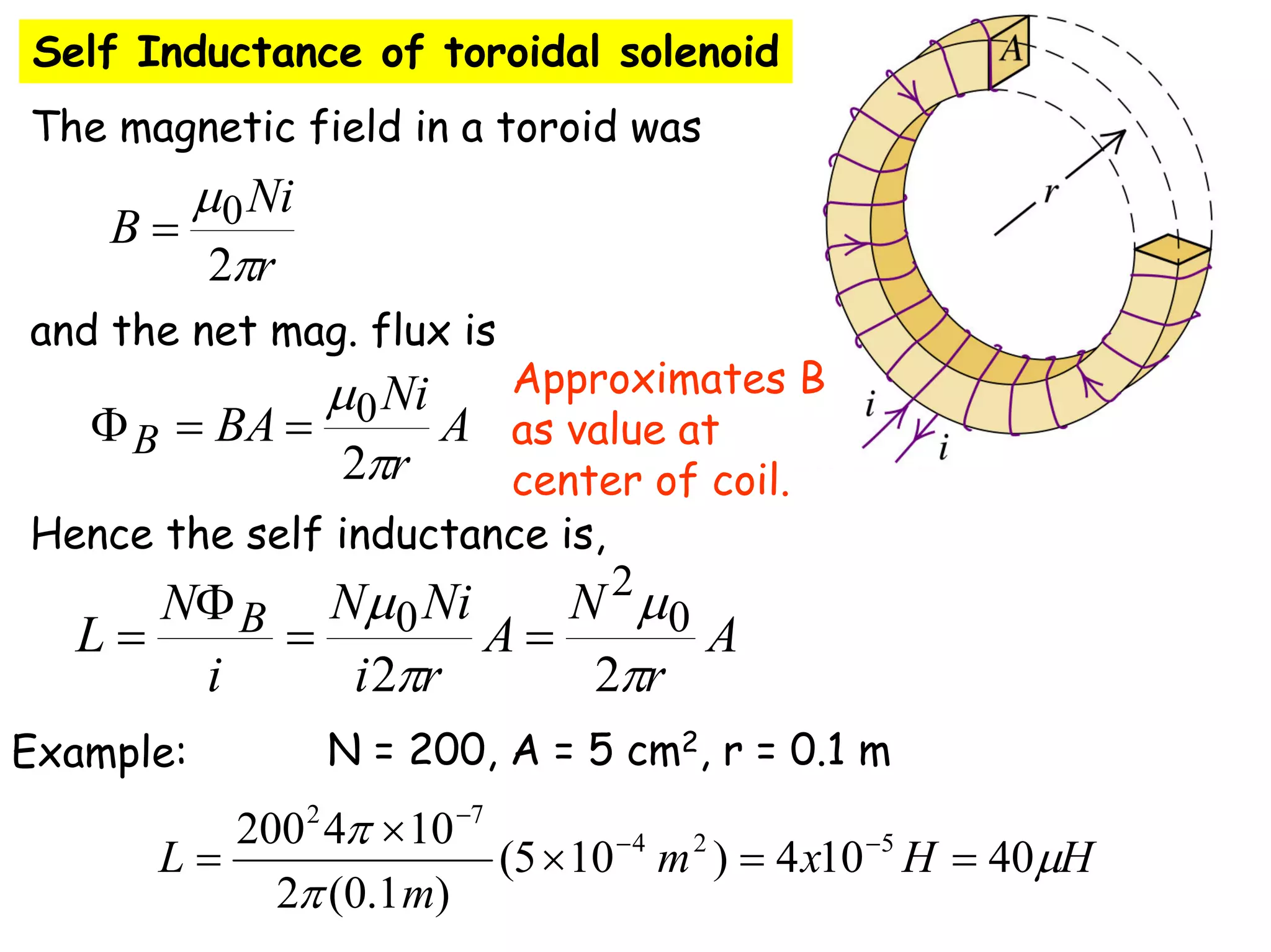 Self Inductance of toroidal solenoid
The magnetic field in a toroid was
and the net mag. flux is
Hence the self inductance is,
A
r
N
A
r
i
Ni
N
i
N
L B
π
μ
π
μ
2
2
0
2
0 =
=
Φ
=
r
Ni
B
π
μ
2
0
=
A
r
Ni
BA
B
π
μ
2
0
=
=
Φ
Example: N = 200, A = 5 cm2, r = 0.1 m
H
H
x
m
m
L μ
π
π
40
10
4
)
10
5
(
)
1
.
0
(
2
10
4
200 5
2
4
7
2
=
=
×
×
= −
−
−
Approximates B
as value at
center of coil.
 
