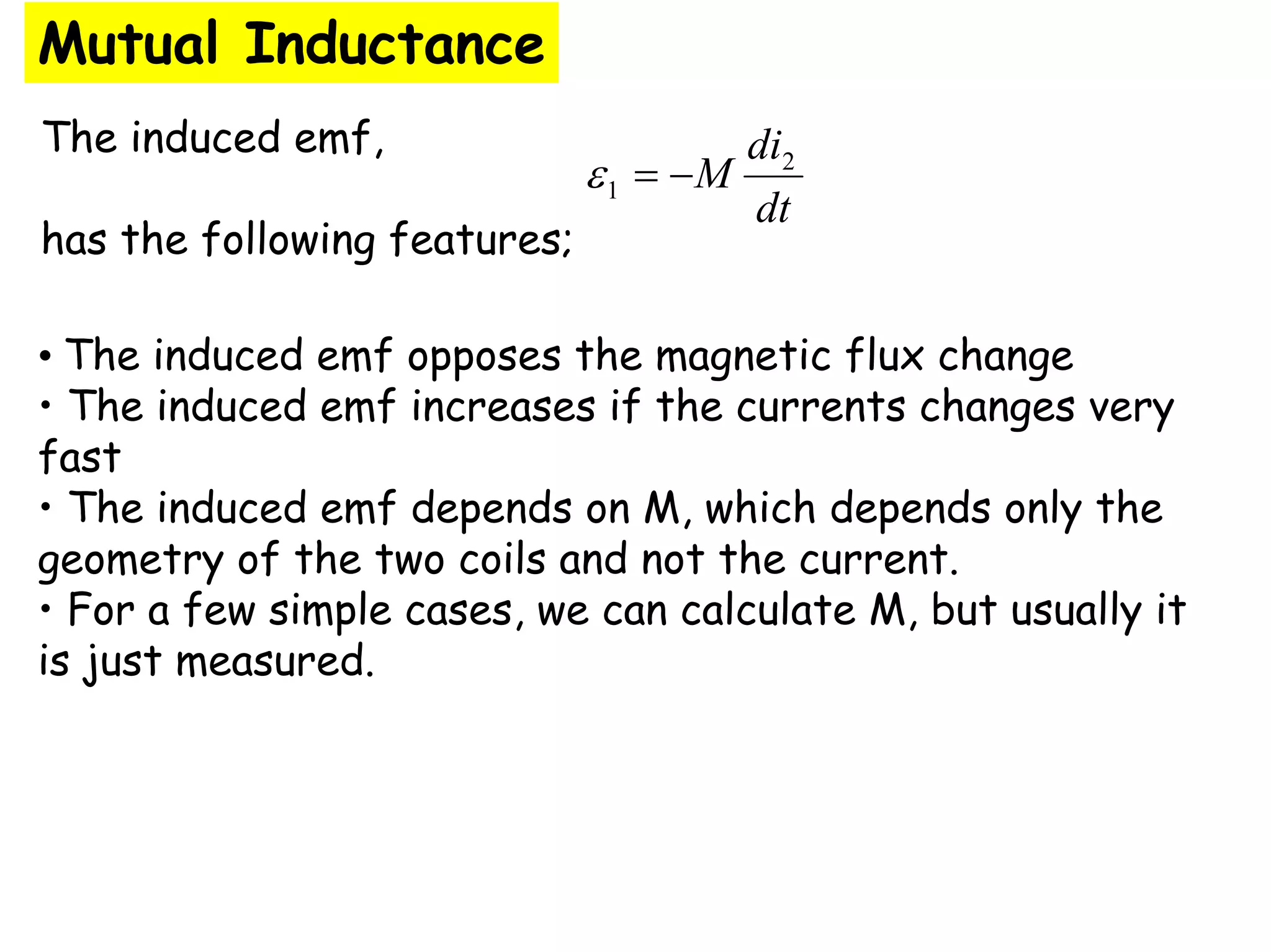 The induced emf,
has the following features;
Mutual Inductance
dt
di
M 2
1 −
=
ε
• The induced emf opposes the magnetic flux change
• The induced emf increases if the currents changes very
fast
• The induced emf depends on M, which depends only the
geometry of the two coils and not the current.
• For a few simple cases, we can calculate M, but usually it
is just measured.
 