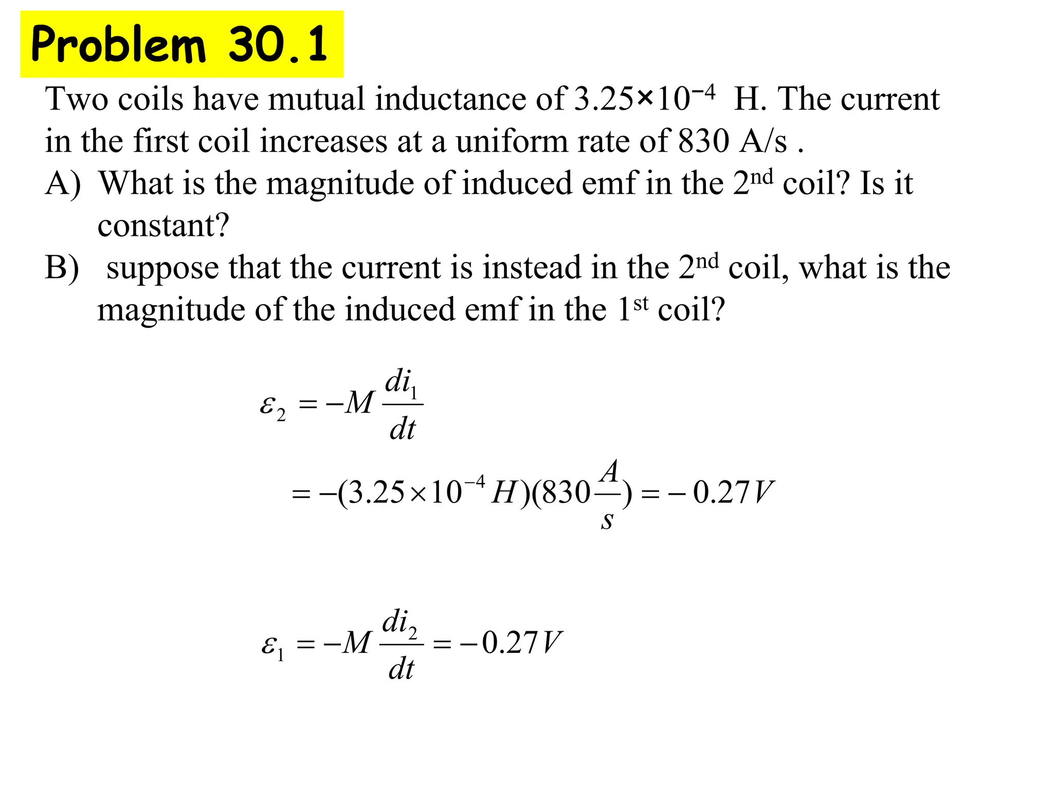 Two coils have mutual inductance of 3.25×10−4 H. The current
in the first coil increases at a uniform rate of 830 A/s .
A) What is the magnitude of induced emf in the 2nd coil? Is it
constant?
B) suppose that the current is instead in the 2nd coil, what is the
magnitude of the induced emf in the 1st coil?
Problem 30.1
V
s
A
H
dt
di
M
27
.
0
)
830
)(
10
25
.
3
( 4
1
2
−
=
×
−
=
−
=
−
ε
V
dt
di
M 27
.
0
2
1 −
=
−
=
ε
 