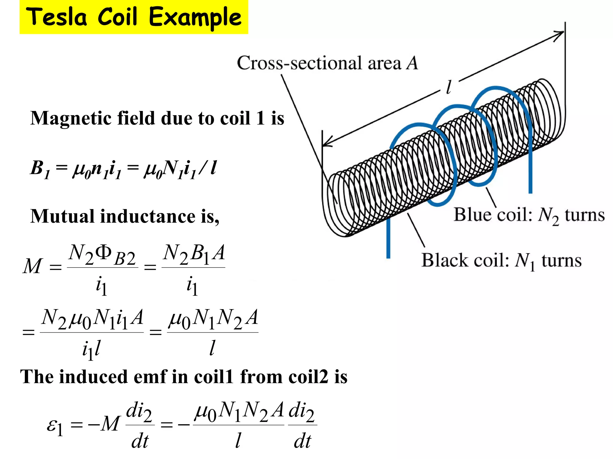 Magnetic field due to coil 1 is
B1 = μ0n1i1 = μ0N1i1 / l
Mutual inductance is,
l
A
N
N
l
i
A
i
N
N
i
A
B
N
i
N
M B
2
1
0
1
1
1
0
2
1
1
2
1
2
2
μ
μ
=
=
=
Φ
=
The induced emf in coil1 from coil2 is
dt
di
l
A
N
N
dt
di
M 2
2
1
0
2
1
μ
ε −
=
−
=
Tesla Coil Example
 