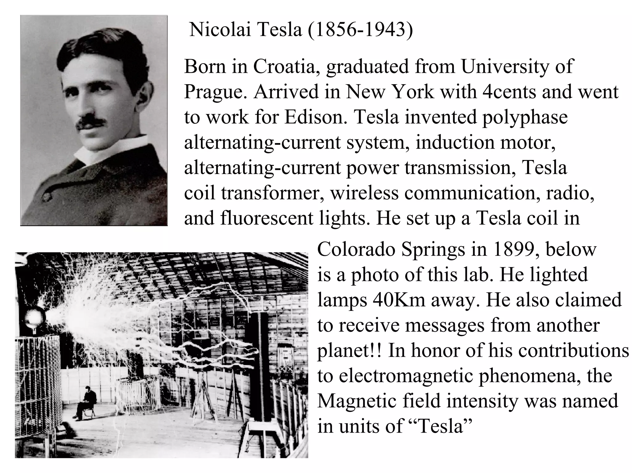 Nicolai Tesla (1856-1943)
Born in Croatia, graduated from University of
Prague. Arrived in New York with 4cents and went
to work for Edison. Tesla invented polyphase
alternating-current system, induction motor,
alternating-current power transmission, Tesla
coil transformer, wireless communication, radio,
and fluorescent lights. He set up a Tesla coil in
Colorado Springs in 1899, below
is a photo of this lab. He lighted
lamps 40Km away. He also claimed
to receive messages from another
planet!! In honor of his contributions
to electromagnetic phenomena, the
Magnetic field intensity was named
in units of “Tesla”
 