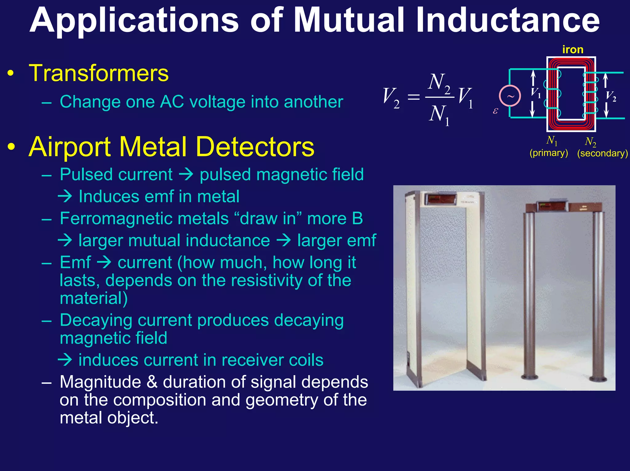 Applications of Mutual Inductance
• Transformers
– Change one AC voltage into another ε
(primary) (secondary)
∼
N2
N1
iron
V2
V1
2
2 1
1
N
V V
N
=
• Airport Metal Detectors
– Pulsed current Æ pulsed magnetic field
Æ Induces emf in metal
– Ferromagnetic metals “draw in” more B
Æ larger mutual inductance Æ larger emf
– Emf Æ current (how much, how long it
lasts, depends on the resistivity of the
material)
– Decaying current produces decaying
magnetic field
Æ induces current in receiver coils
– Magnitude & duration of signal depends
on the composition and geometry of the
metal object.
 